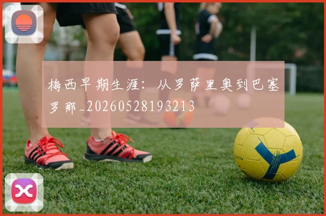 梅西早期生涯：从罗萨里奥到巴塞罗那_20260528193213