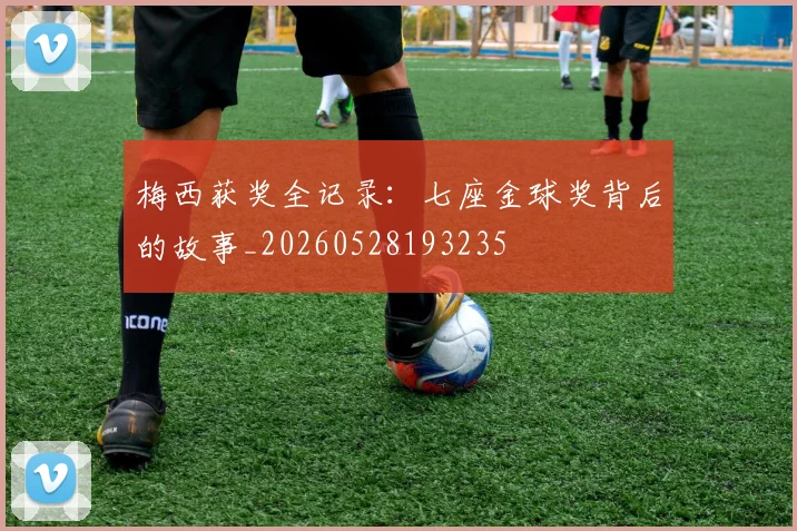 梅西获奖全记录:七座金球奖背后的故事_20260528193235