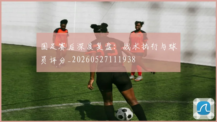 国足赛后深度复盘:战术执行与球员评分_20260527111938