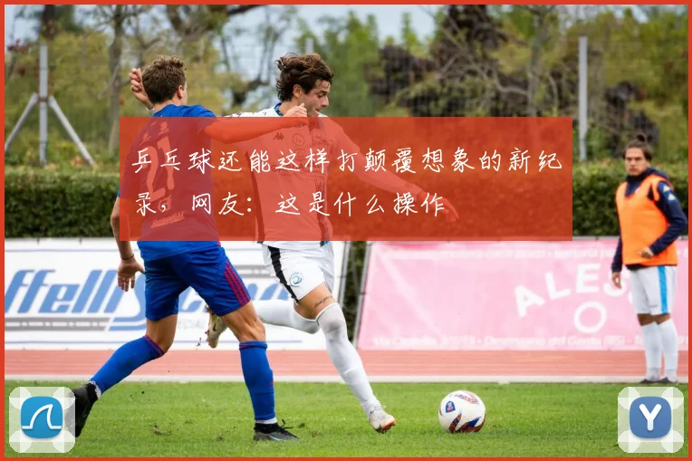 乒乓球还能这样打颠覆想象的新纪录，网友：这是什么操作