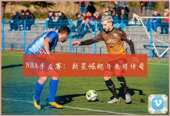 NBA季后赛：新星崛起与老将传奇