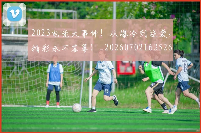2023电竞大事件！从爆冷到逆袭，精彩永不落幕！_20260702163526