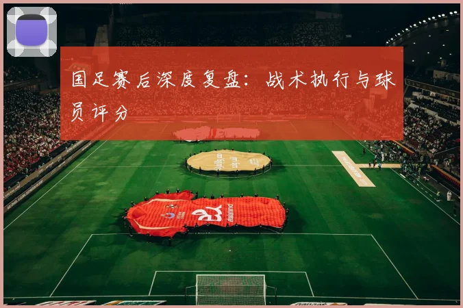 国足赛后深度复盘：战术执行与球员评分