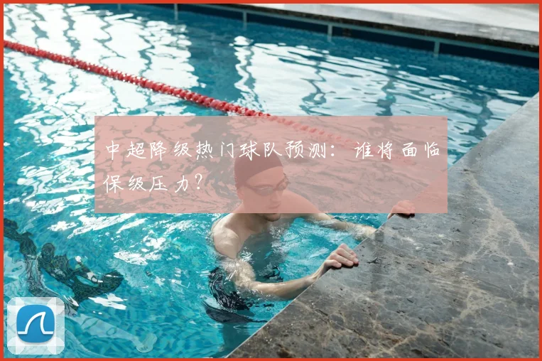中超降级热门球队预测：谁将面临保级压力？