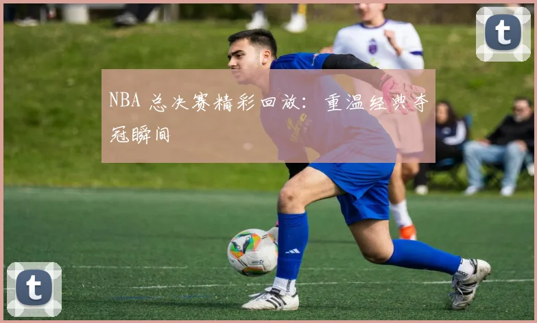 NBA 总决赛精彩回放：重温经典夺冠瞬间