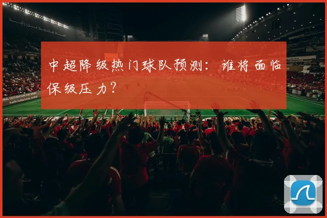 中超降级热门球队预测：谁将面临保级压力？