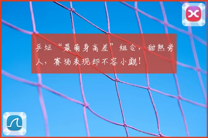 乒坛“最萌身高差”组合，甜煞旁人，赛场表现却不容小觑！