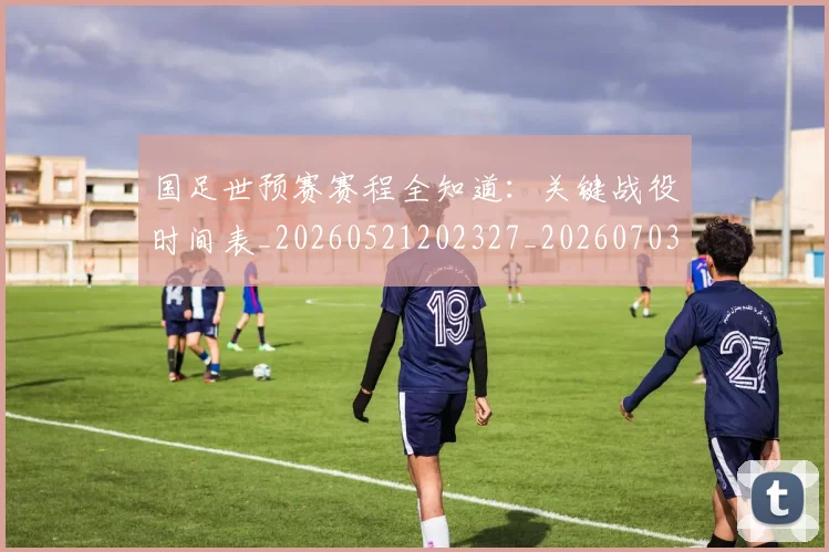 国足世预赛赛程全知道：关键战役时间表_20260521202327_20260703223111