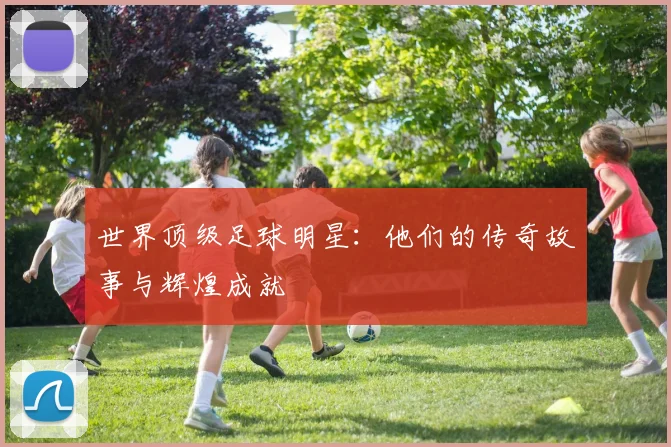 世界顶级足球明星：他们的传奇故事与辉煌成就