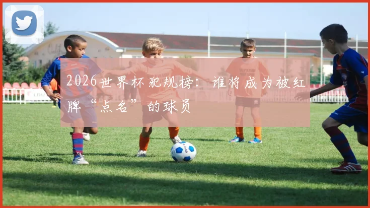2026世界杯犯规榜：谁将成为被红牌“点名”的球员