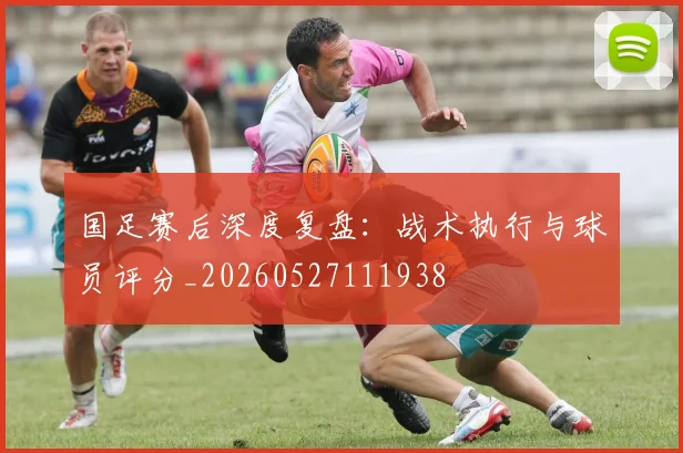 国足赛后深度复盘:战术执行与球员评分_20260527111938