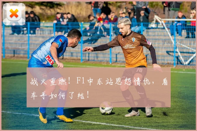 战火重燃！F1中东站恩怨情仇，看车手如何了结！