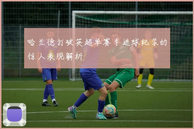 哈兰德打破英超单赛季进球纪录的惊人表现解析