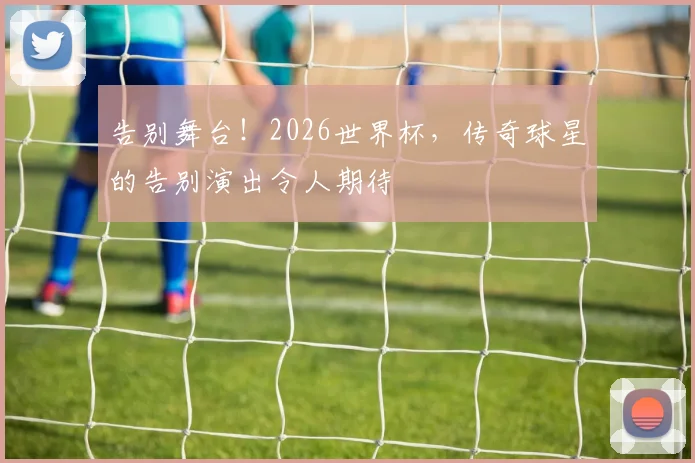 告别舞台!2026世界杯,传奇球星的告别演出令人期待