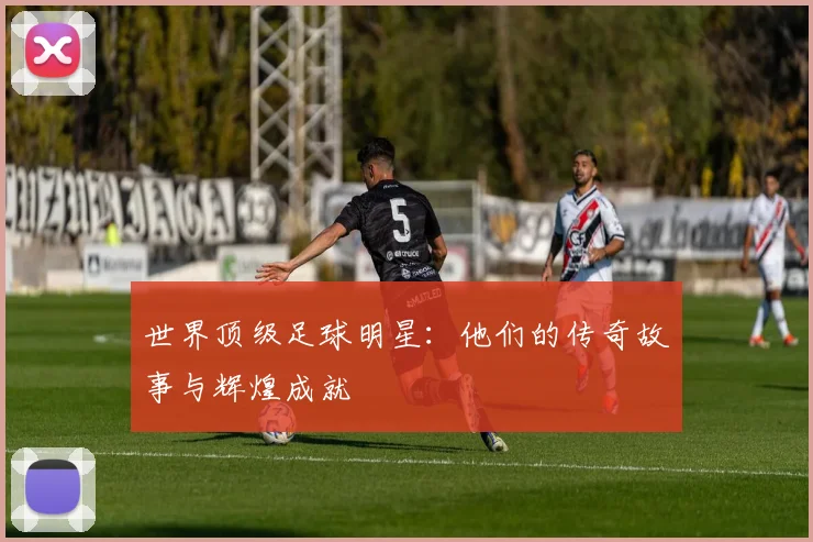 世界顶级足球明星：他们的传奇故事与辉煌成就
