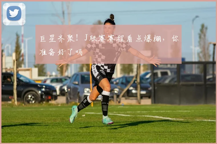 巨星齐聚！J联赛赛程看点爆棚，你准备好了吗