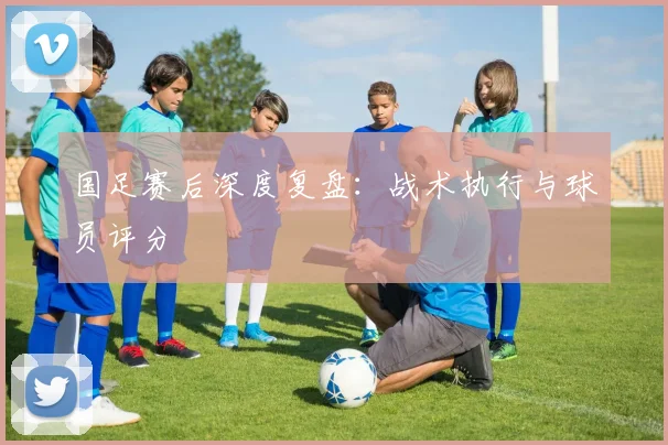 国足赛后深度复盘：战术执行与球员评分