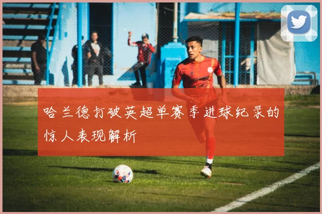哈兰德打破英超单赛季进球纪录的惊人表现解析
