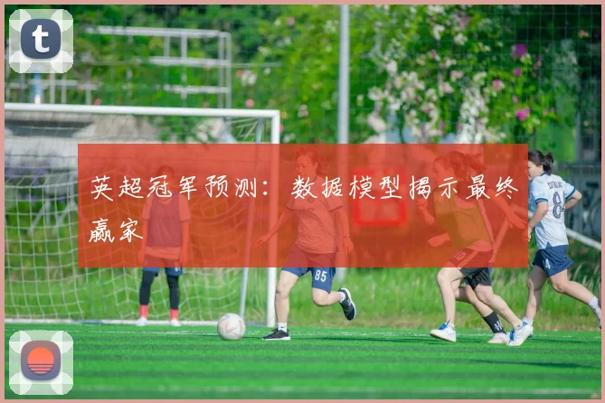 英超冠军预测：数据模型揭示最终赢家