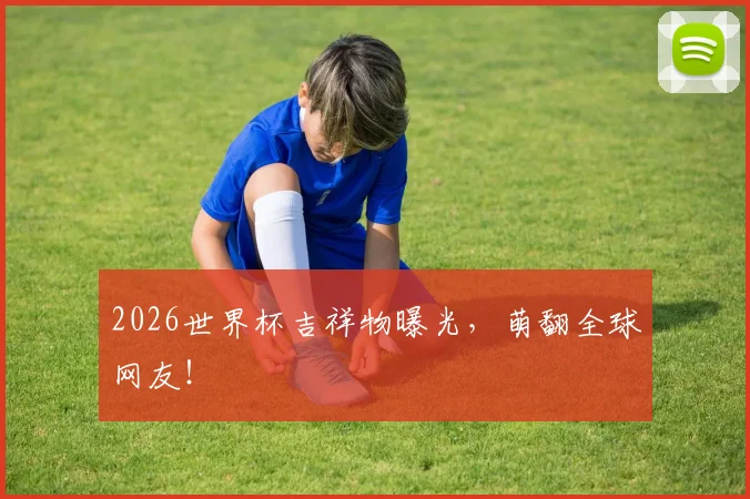2026世界杯吉祥物曝光，萌翻全球网友！