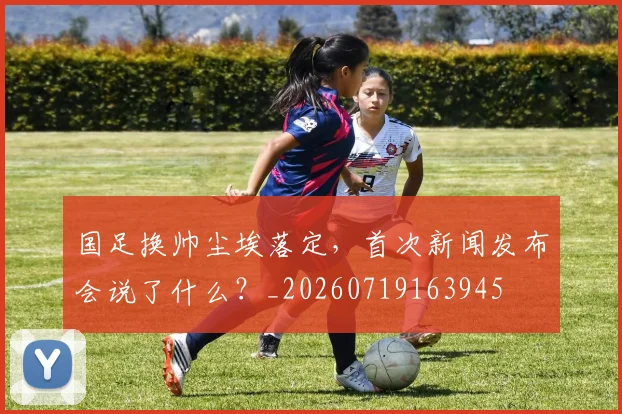 国足换帅尘埃落定,首次新闻发布会说了什么?_20260719163945