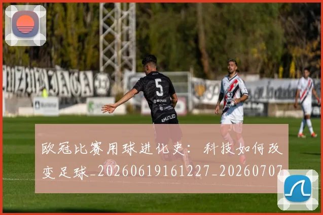 欧冠比赛用球进化史：科技如何改变足球_20260619161227_20260707151359_20260801164247