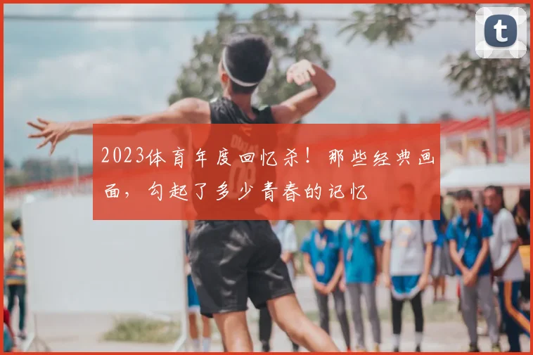 2023体育年度回忆杀！那些经典画面，勾起了多少青春的记忆