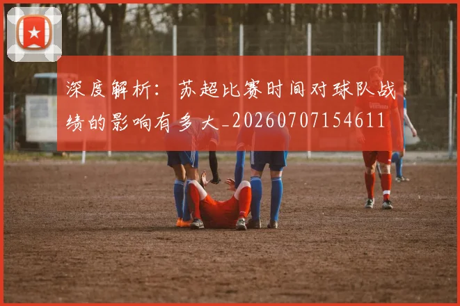 深度解析:苏超比赛时间对球队战绩的影响有多大_20260707154611