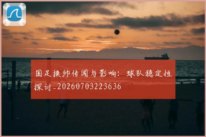 国足换帅传闻与影响：球队稳定性探讨_20260703223636