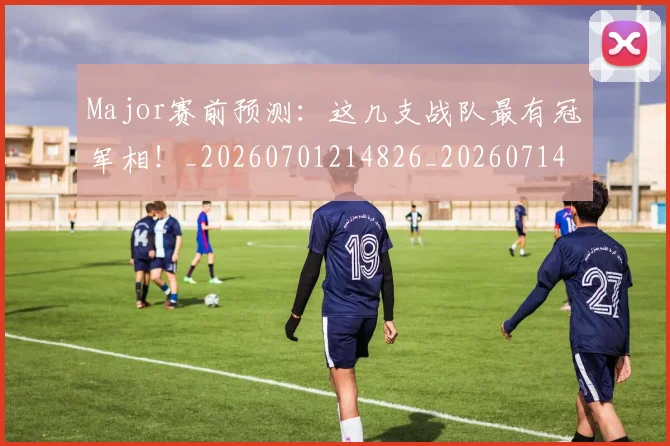 Major赛前预测:这几支战队最有冠军相!_20260701214826_20260714203553
