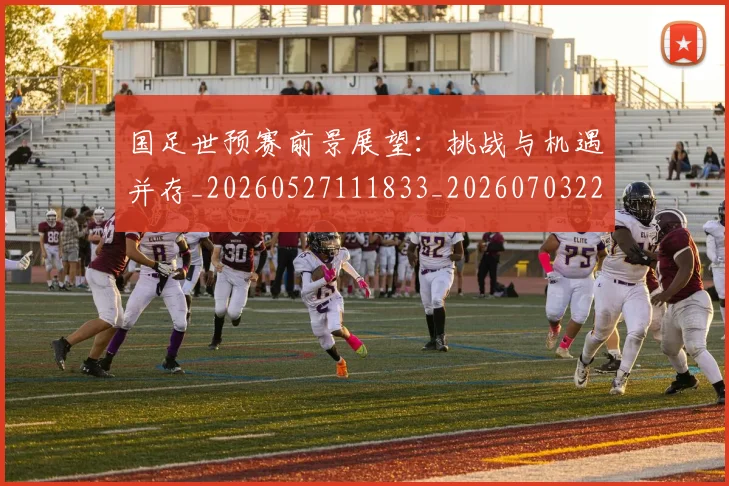 国足世预赛前景展望：挑战与机遇并存_20260527111833_20260703223101_20260719161944