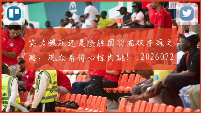 实力碾压还是险胜国羽混双夺冠之路，观众看得心惊肉跳！_20260720193741