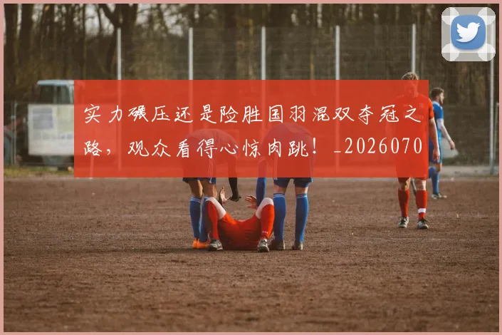 实力碾压还是险胜国羽混双夺冠之路,观众看得心惊肉跳!_20260703233622