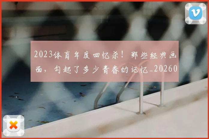 2023体育年度回忆杀！那些经典画面，勾起了多少青春的记忆_20260701204658