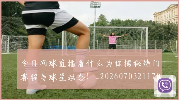 今日网球直播看什么为你揭秘热门赛程与球星动态！_20260703211707