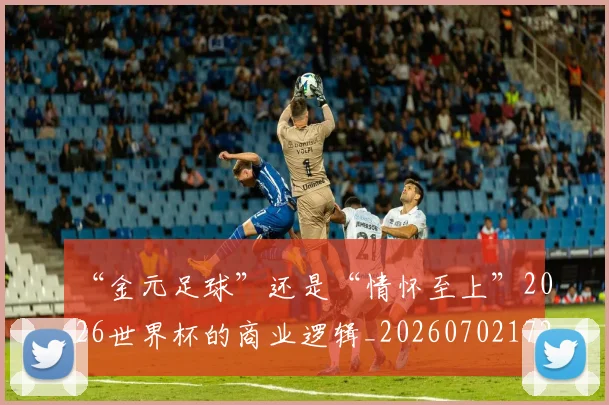 “金元足球”还是“情怀至上”2026世界杯的商业逻辑_20260702172824_20260716180950