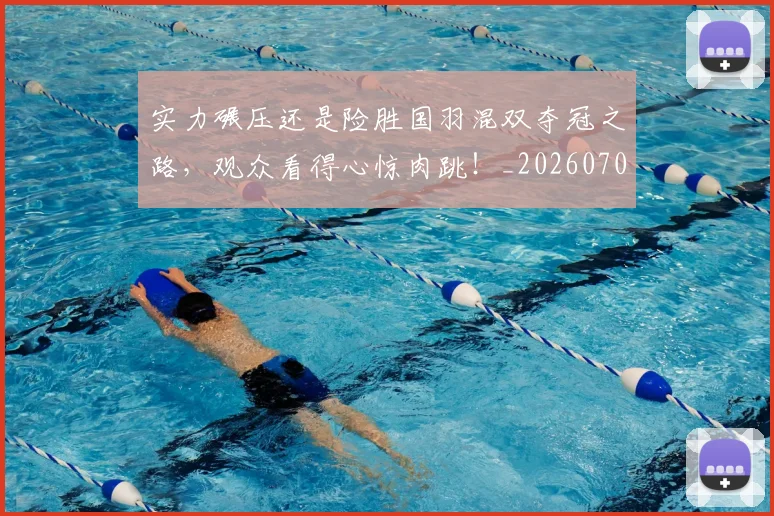 实力碾压还是险胜国羽混双夺冠之路，观众看得心惊肉跳！_20260703233622