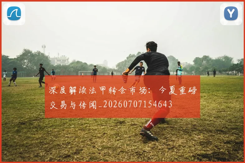 深度解读法甲转会市场:今夏重磅交易与传闻_20260707154643