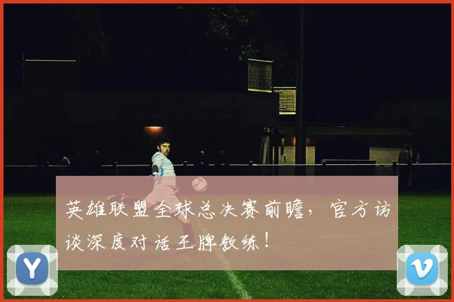 英雄联盟全球总决赛前瞻,官方访谈深度对话王牌教练!