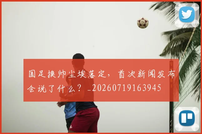 国足换帅尘埃落定，首次新闻发布会说了什么？_20260719163945