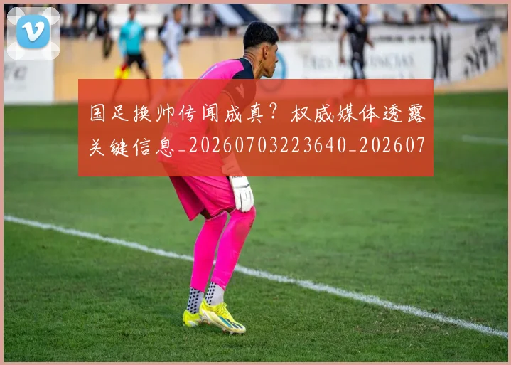 国足换帅传闻成真？权威媒体透露关键信息_20260703223640_20260719163702