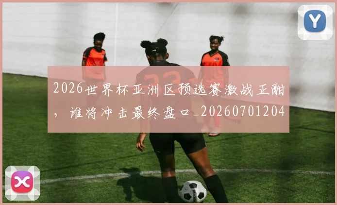 2026世界杯亚洲区预选赛激战正酣,谁将冲击最终盘口_20260701204724