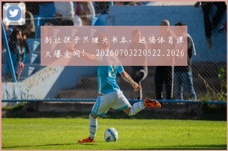 别让孩子只埋头书本，这场体育课火爆全网！_20260703220522_20260718010659